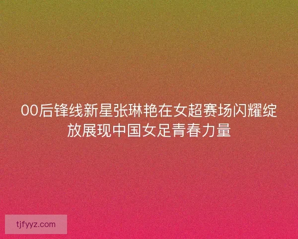 00后锋线新星张琳艳在女超赛场闪耀绽放展现中国女足青春力量