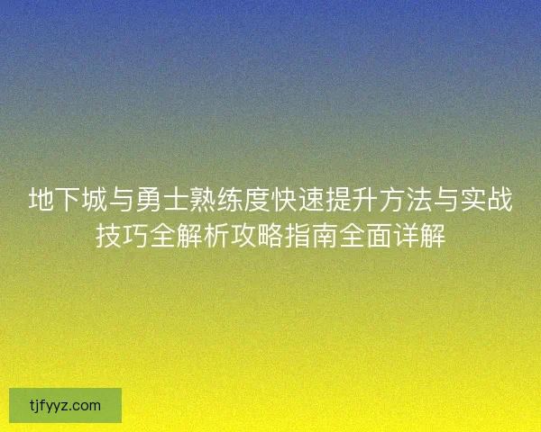 地下城与勇士熟练度快速提升方法与实战技巧全解析攻略指南全面详解