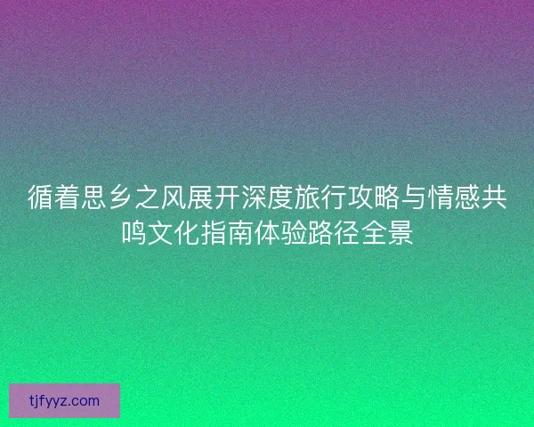 循着思乡之风展开深度旅行攻略与情感共鸣文化指南体验路径全景