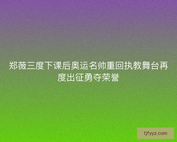 郑薇三度下课后奥运名帅重回执教舞台再度出征勇夺荣誉
