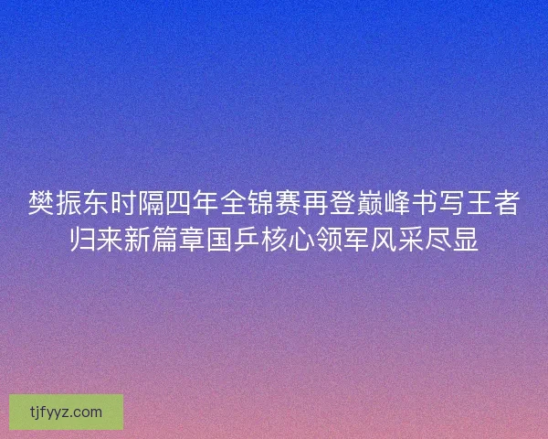 樊振东时隔四年全锦赛再登巅峰书写王者归来新篇章国乒核心领军风采尽显