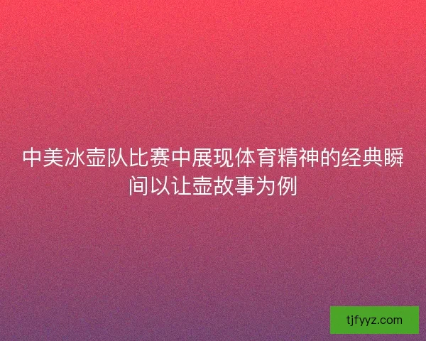 中美冰壶队比赛中展现体育精神的经典瞬间以让壶故事为例