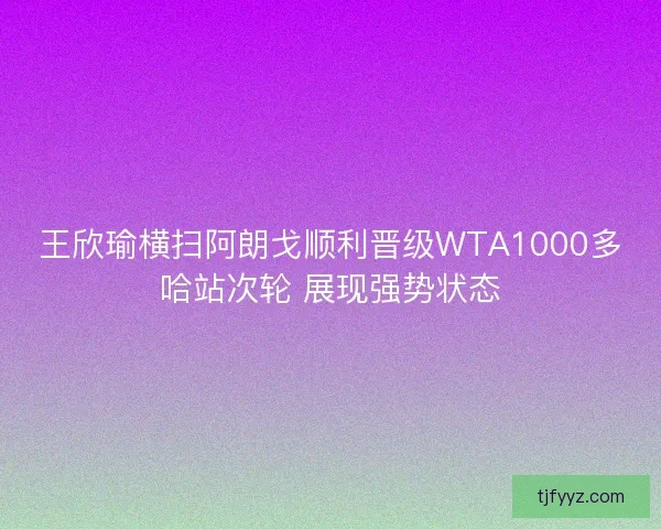王欣瑜横扫阿朗戈顺利晋级WTA1000多哈站次轮 展现强势状态