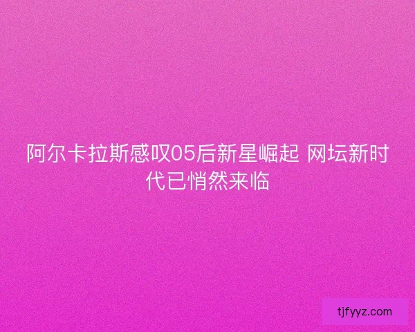 阿尔卡拉斯感叹05后新星崛起 网坛新时代已悄然来临